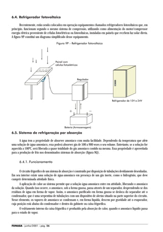 6.4. Refrigerador fotovoltaico

       Recentemente, estão sendo colocados em operação equipamentos chamados refrigeradores fotovoltaicos que, em
princípio, funcionam segundo o mesmo sistema de compressão, utilizando como alimentação do motor/compressor
energia elétrica proveniente de células fotoelétricas ou fotovoltaicas, instaladas em painéis que recebem luz solar direta.
A figura 9P constitui um diagrama simplificado desse equipamento.
                                        Figura 9P - Refrigerador fotovoltaico




                                       Painel com
                                       células fotoelétricas




                                                           Regulador




                                                                                          Refrigerador de 12V a 24V




                                               Bateria (Armazenagem)

6.5. Sistema de refrigeração por absorção

       A água tem a propriedade de absorver amoníaco com muita facilidade. Dependendo da temperatura que afete
uma solução de água-amoníaco, essa poderá absorver gás de 500 a 900 vezes o seu volume. Entretanto, se a solução for
aquecida a 100ºC, será liberada a quase totalidade do gás amoníaco contido na mesma. Essa propriedade é aproveitada
para a produção de frio nos denominados sistemas de absorção (figura 9Q).

      6.4.1. Funcionamento

       O circuito frigorífico de um sistema de absorção é construído por disposição de tubulações devidamente desenhadas.
Em seu interior existe uma solução de água-amoníaco em presença de um gás inerte, como o hidrogênio, que deve
cumprir determinada atividade física.
       A aplicação de calor ao sistema permite que a solução água-amoníaco entre em atividade, liberando o amoníaco
da solução. Quando isso ocorre, o amoníaco, sob a forma gasosa, passa através de um separador, desprendendo-se dos
resíduos de água em forma de vapor. Assim, o amoníaco purificado em forma gasosa se desloca do separador até o
condensador, que é uma serpentina de tubulações com um dispositivo de alertas situado na parte superior do circuito.
Nesse elemento, os vapores de amoníaco se condensam e, em forma líquida, descem por gravidade até o evaporador,
cuja posição está abaixo do condensador e dentro do gabinete ou caixa frigorífica.
       O esfriamento interno da caixa frigorífica é produzido pela absorção de calor, quando o amoníaco líquido passa
para o estado de vapor.


FUNASA - junho/2001 - pág. 56
 