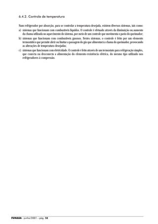 6.4.2. Controle de temperatura

     Num refrigerador por absorção, para se controlar a temperatura desejada, existem diversos sistemas, tais como:
     a) sistemas que funcionam com combustíveis líquidos. O controle é efetuado através da diminuição ou aumento
        da chama utilizada no aquecimento do sistema, por meio de um controle que movimenta o pavio do queimador;
     b) sistemas que funcionam com combustíveis gasosos. Nestes sistemas, o controle é feito por um elemento
        termostático que permite abrir ou limitar a passagem do gás que alimentará a chama do queimador, provocando
        as alterações de temperatura desejadas;
     c) sistemas que funcionam com eletricidade. O controle é feito através de um termostato para refrigeração simples,
        que conecta ou desconecta a alimentação do elemento-resistência elétrica, do mesmo tipo utilizado nos
        refrigeradores à compressão.




FUNASA - junho/2001 - pág. 58
 