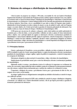 7. Sistema de estoque e distribuição de imunobiológicos – EDI


       A fim de manter em progresso sua evolução, o PNI sentiu a necessidade de criar um Comitê de Reavaliação
Organizacional, formado por representantes dos Programas nacional, estadual, regional, municipal e local, com o objetivo
de reestruturar todos os aspectos da função Estoque e Distribuição de Imunobiológicos e informatizar a Central Nacional
de Armazenamento e as coordenações e centrais estaduais da Rede de Frio, buscando uma padronização das informações
das diversas instâncias. Desta forma, cria-se a possibilidade de que todos os dados do Programa sejam tratados e
administrados de forma homogênea em todos os planos de atuação, ou seja, da unidade de saúde, onde este Programa
cumpre o seu maior objetivo, até a Central, preservando as garantias de tratamento padronizado das informações. Esse
trabalho resultou na criação do Sistema de Estoque e Distribuição de Imunobiológicos (EDI).
       O EDI passou por um processo de avaliação e adequação, sendo criado também um modelo padronizado de
formulários para a coleta dos dados, a serem preenchidos e utilizados em todos os planos de forma eminentemente
prática e objetiva, com o principal objetivo de registrar as informações referentes à movimentação quantitativa de
imunobiológicos e outros insumos utilizados pelo PNI, registro de suprimento, controle de temperatura, cronograma de
distribuição e controle das doses utilizadas e inutilizadas. Discutiu-se muito a padronização obrigatória em instância
nacional de nomenclatura, código e abreviatura dos imunobiológicos e a extrema importância da divulgação das normas
e procedimentos técnicos para o gerenciamento da Rede de Frio.

7.1 Princípios básicos

       Criação e padronização de formulários a serem preenchidos e utilizados em todas as instâncias de atuação da
CGPNI, da unidade de saúde até a Central, cujo principal objetivo é o registro das informações referentes à movimentação
quantitativa dos imunobiológicos, seringas e agulhas, registro do pedido de ressuprimento, e controle de temperatura e
do cronograma de distribuição.
       Padronização obrigatória no plano nacional, de nomenclatura, código e abreviatura dos imunobiológicos.
       Estabelecimento da periodicidade mensal, para o envio das informações referentes à movimentação quantitativa
dos imunobiológicos.
       Objetivando atender às normas e procedimentos técnicos de verificação de temperatura no recebimento das
vacinas, faz-se necessário e imprescindível que todas as unidades e pontos de recebimento de vacinas possuam termômetro
com cabo extensor, condições básicas instrumentais para a medição das condições de recebimento de vacinas.
       É importante a divulgação das normas e procedimentos técnicos para o gerenciamento da Rede de Frio, em
conjunto com as ações a serem tomadas.
       As seringas e agulhas devem ser obrigatoriamente contempladas nas atividades relacionadas ao controle de estoque,
com codificação nacional.
       Em todas as instâncias de atuação da CGPNI, onde a atividade de controle de estoque e distribuição é obrigatória,
a ferramenta a ser utilizada será o sistema informatizado nacional, a fim de que fiquem preservadas as garantias de
treinamento padronizado das informações.




                                                                                      FUNASA - junho/2001 - pág. 59
 