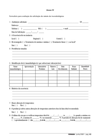 Anexo IV


Formulário para avaliação de solicitação de reteste de imunobiológicos


1 - Instituição solicitante: ___________________________________________________ UF: ______
   Endereço: ______________________________________________________________________
   Telefone (     ) ______________ FAX: (           ) ________________ e-mail: ____________________
   Data da Solicitação: _____ / _____ / _____
2 - A Ocorrência foi em instância:
   Local ( )                         Regional ( )                    Central ( )
3 - Há termógrafo ( ), Termômetro de máxima e mínima ( ), Termômetro linear ( ), no local?
   Sim ( )           Não ( )
4 - Providências tomadas:
     _____________________________________________________________________________
     _____________________________________________________________________________
     _____________________________________________________________________________
     _____________________________________________________________________________

5 - Identificação do(s) imunobiológico(s) que sofreu(ram) alteração(ões)
     Nome             Apresentação        Laboratório       Número         Data           Prazo        Quantidade
 imunobiológico                            Produtor          Lote      Recebimento       Validade        Doses




6 - Histórico da ocorrência:
     _____________________________________________________________________________
     _____________________________________________________________________________
     _____________________________________________________________________________
     _____________________________________________________________________________

7 - Houve alteração de temperatura:
    Sim ( ) Não ( )
8 - O produto já sofreu outras alterações de temperatura anteriores fora da faixa ideal recomendada:
   Sim ( )      Não ( )
9 - O último dia em que se verificou temperatura ideal foi ____/____/____, às ____:____h, quando a mínima era
    de _______ºC, a máxima de _______ ºC e no momento _______ ºC. O período de alteração foi de exatamente
    ( ) aproximadamente ( ) das ____:____h, do dia _____/_____/_____, às _____:_____ h do dia ______/______/_____.




                                                                                     FUNASA - junho/2001 - pág. 65
 