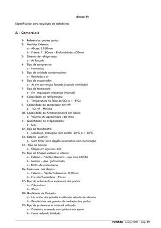 Anexo VI

Especificação para aquisição de geladeiras


A - Comerciais

    1- Referência: quatro portas
    2- Medidas Externas:
        a - Altura: 1.960mm
        b - Frente: 1.180mm – Profundidade: 630mm
    3- Sistema de refrigeração:
        a - Ar forçado
    4- Tipo de compressor:
        a - Hermético
    5- Tipo de unidade condensadora:
        a - Resfriada a ar
    6- Tipo de evaporador:
        a - Ar em convenção forçada (usando ventilador)
    7- Tipo de termostato:
        a - Em regulagem mecânica (manual)
    8- Capacidade de refrigeração:
        a - Temperatura na faixa de 0Cc a + 8ºCc
    9- Capacidade do compressor em HP:
        a - 1/3 HP - Mínimo
    10- Capacidade de Armazenamento em doses:
        a - Volume útil aproximado 780 litros
    11- Quantidade de evaporadores:
        a - Um
    12- Tipo de termômetro:
        a - Mecânico, analógico com escala -30ºC a + 30ºC
    13- Sistema elétrico:
        a - Com timer para degelo automático sem iluminação
    14 - Tipo de pintura:
        a - Chapa em aço inox 430
    15- Tipo de Chapas externa e interna:
        a - Externa – Frente/cabeceira – aço inox 430 BA
        b - Interna – Aço galvanizado
        c - Portas de poliestireno
    16- Espessura das chapas:
        a - Externa – Frente/Cabeceiras: 0,50mm
        b - Encosto/fundo/teto : 35mm
    17- Tipo de isolamento e espessura das portas:
        a - Poliuretano
        b - 35mm
    18- Qualidade de Vedação:
        a - Na união dos painéis é utilizado selante de silicone
        b - Resistências nas gaxetas de vedação das portas
    19- Tipo de prateleiras e material utilizado:
        a - Prateleira aramada com pintura em epoxi
        b - Ferro redondo trifelado


                                                                   FUNASA - junho/2001 - pág. 69
 