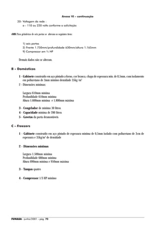 Anexo VI - continuação
      20- Voltagem da rede :
          a - 110 ou 220 volts conforme a solicitação


OBS: Para geladeiras de seis portas se alteram os seguintes itens:


            1) seis portas
            2) Frente 1.750mm/profundidade 630mm/altura 1.165mm
            9) Compressor em ¾ HP


        Demais dados não se alteram.

B - Domésticas

        1 - Gabinete construído em aço pintado a forno, cor branca, chapa de espessura min. de 0,5mm, com isolamento
            em poliuretano de 3mm mínimo densidade 35kg /m3
        2 - Dimensões mínimas:

            Largura 610mm mínima
            Profundidade 610mm mínima
            Altura 1.600mm mínima e 1.800mm máxima

        3 - Congelador de mínimo 30 litros
        4 - Capacidade mínima de 280 litros
        5 - Gavetas da porta desmontáveis

C - Freezers

        1 - Gabinete construído em aço pintado de espessura mínima de 0,5mm isolado com poliuretano de 3cm de
           espessura e 35kg/m3 de densidade

        2 - Dimensões mínimas

            Largura 1.500mm mínima
            Profundidade 680mm mínima
            Altura 890mm mínima e 950mm máxima

        3 - Tampas quatro

        4 - Compressor 1/3 HP mínimo




FUNASA - junho/2001 - pág. 70
 