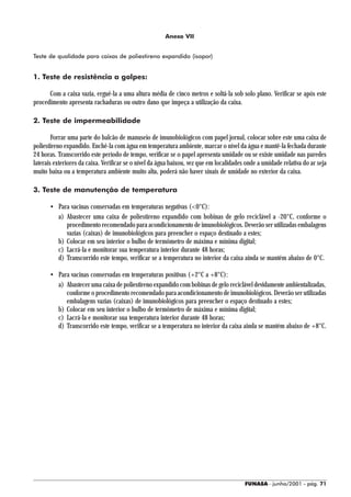 Anexo VII


Teste de qualidade para caixas de poliestireno expandido (isopor)


1. Teste de resistência a golpes:

      Com a caixa vazia, erguê-la a uma altura média de cinco metros e soltá-la sob solo plano. Verificar se após este
procedimento apresenta rachaduras ou outro dano que impeça a utilização da caixa.

2. Teste de impermeabilidade

        Forrar uma parte do balcão de manuseio de imunobiológicos com papel jornal, colocar sobre este uma caixa de
poliestireno expandido. Enchê-la com água em temperatura ambiente, marcar o nível da água e mantê-la fechada durante
24 horas. Transcorrido este período de tempo, verificar se o papel apresenta umidade ou se existe umidade nas paredes
laterais exteriores da caixa. Verificar se o nível da água baixou, vez que em localidades onde a umidade relativa do ar seja
muito baixa ou a temperatura ambiente muito alta, poderá não haver sinais de umidade no exterior da caixa.

3. Teste de manutenção de temperatura

       • Para vacinas conservadas em temperaturas negativas (<0°C):
         a) Abastecer uma caixa de poliestireno expandido com bobinas de gelo reciclável a -20°C, conforme o
            procedimento recomendado para acondicionamento de imunobiológicos. Deverão ser utilizadas embalagens
            vazias (caixas) de imunobiológicos para preencher o espaço destinado a estes;
         b) Colocar em seu interior o bulbo de termômetro de máxima e mínima digital;
         c) Lacrá-la e monitorar sua temperatura interior durante 48 horas;
         d) Transcorrido este tempo, verificar se a temperatura no interior da caixa ainda se mantém abaixo de 0°C.

       • Para vacinas conservadas em temperaturas positivas (+2°C a +8°C):
         a) Abastecer uma caixa de poliestireno expandido com bobinas de gelo reciclável devidamente ambientalizadas,
            conforme o procedimento recomendado para acondicionamento de imunobiológicos. Deverão ser utilizadas
            embalagens vazias (caixas) de imunobiológicos para preencher o espaço destinado a estes;
         b) Colocar em seu interior o bulbo de termômetro de máxima e mínima digital;
         c) Lacrá-la e monitorar sua temperatura interior durante 48 horas;
         d) Transcorrido este tempo, verificar se a temperatura no interior da caixa ainda se mantém abaixo de +8°C.




                                                                                         FUNASA - junho/2001 - pág. 71
 