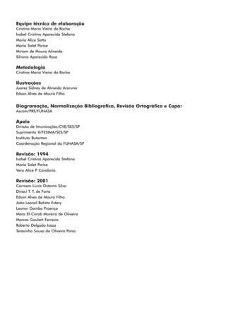 Equipe técnica de elaboração
Cristina Maria Vieira da Rocha
Isabel Cristina Aparecida Stefano
Maria Alice Satto
Maria Salet Parise
Miriam de Moura Almeida
Silvana Aparecida Rosa

Metodologia
Cristina Maria Vieira da Rocha

Ilustrações
Juarez Sidney de Almeida Araruna
Edson Alves de Moura Filho


Diagramação, Normalização Bibliografica, Revisão Ortográfica e Capa:
Ascom/PRE/FUNASA

Apoio
Divisão de Imunizações/CVE/SES/SP
Suprimento II/FESIMA/SES/SP
Instituto Butantan
Coordenação Regional da FUNASA/SP

Revisão: 1994
Isabel Cristina Aparecida Stefano
Maria Salet Parise
Vera Alice P Cavalario.
            .

Revisão: 2001
Carmem Lúcia Osterno Silva
Dinaci T. T. de Faria
Edson Alves de Moura Filho
João Leonel Batista Estery
Leonor Gamba Proença
Mara El-Corab Moreira de Oliveira
Marcos Goulart Ferreira
Roberto Delgado Isaza
Teresinha Sousa de Oliveira Paiva
 