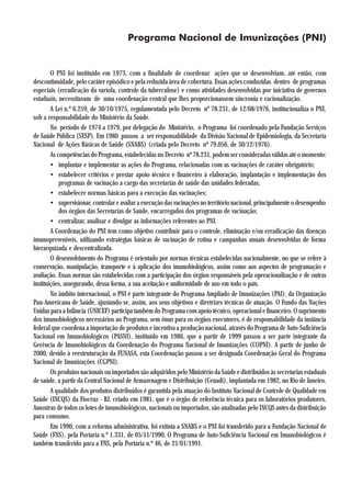 Programa Nacional de Imunizações (PNI)


        O PNI foi instituído em 1973, com a finalidade de coordenar ações que se desenvolviam, até então, com
descontinuidade, pelo caráter episódico e pela reduzida área de cobertura. Essas ações conduzidas dentro de programas
especiais (erradicação da varíola, controle da tuberculose) e como atividades desenvolvidas por iniciativa de governos
estaduais, necessitavam de uma coordenação central que lhes proporcionassem sincronia e racionalização.
        A Lei n.º 6.259, de 30/10/1975, regulamentada pelo Decreto nº 78.231, de 12/08/1976, institucionaliza o PNI,
sob a responsabilidade do Ministério da Saúde.
        No período de 1974 a 1979, por delegação do Ministério, o Programa foi coordenado pela Fundação Serviços
de Saúde Pública (SESP). Em 1980 passou a ser responsabilidade da Divisão Nacional de Epidemiologia, da Secretaria
Nacional de Ações Básicas de Saúde (SNABS) (criada pelo Decreto nº 79.056, de 30/12/1976).
        As competências do Programa, estabelecidas no Decreto nº 78.231, podem ser consideradas válidas até o momento:
        • implantar e implementar as ações do Programa, relacionadas com as vacinações de caráter obrigatório;
        • estabelecer critérios e prestar apoio técnico e financeiro à elaboração, implantação e implementação dos
            programas de vacinação a cargo das secretarias de saúde das unidades federadas;
        • estabelecer normas básicas para a execução das vacinações;
        • supervisionar, controlar e avaliar a execução das vacinações no território nacional, principalmente o desempenho
            dos órgãos das Secretarias de Saúde, encarregados dos programas de vacinação;
        • centralizar, analisar e divulgar as informações referentes ao PNI.
        A Coordenação do PNI tem como objetivo contribuir para o controle, eliminação e/ou erradicação das doenças
imunopreveníveis, utilizando estratégias básicas de vacinação de rotina e campanhas anuais desenvolvidas de forma
hierarquizada e descentralizada.
        O desenvolvimento do Programa é orientado por normas técnicas estabelecidas nacionalmente, no que se refere à
conservação, manipulação, transporte e à aplicação dos imunobiológicos, assim como aos aspectos de programação e
avaliação. Essas normas são estabelecidas com a participação dos órgãos responsáveis pela operacionalização e de outras
instituições, assegurando, dessa forma, a sua aceitação e uniformidade de uso em todo o país.
        No âmbito internacional, o PNI é parte integrante do Programa Ampliado de Imunizações (PAI), da Organização
Pan-Americana de Saúde, ajustando-se, assim, aos seus objetivos e diretrizes técnicas de atuação. O Fundo das Nações
Unidas para a Infância (UNICEF) participa também do Programa com apoio técnico, operacional e financeiro. O suprimento
dos imunobiológicos necessários ao Programa, sem ônus para os órgãos executores, é de responsabilidade da instância
federal que coordena a importação de produtos e incentiva a produção nacional, através do Programa de Auto-Suficiência
Nacional em Imunobiológicos (PASNI), instituído em 1986, que a partir de 1999 passou a ser parte integrante da
Gerência de Imunobiológicos da Coordenação do Programa Nacional de Imunizações (COPNI). A partir de junho de
2000, devido à reestruturação da FUNASA, esta Coordenação passou a ser designada Coordenação Geral do Programa
Nacional de Imunizações (CGPNI).
        Os produtos nacionais ou importados são adquiridos pelo Ministério da Saúde e distribuídos às secretarias estaduais
de saúde, a partir da Central Nacional de Armazenagem e Distribuição (Cenadi), implantada em 1982, no Rio de Janeiro.
        A qualidade dos produtos distribuídos é garantida pela atuação do Instituto Nacional de Controle de Qualidade em
Saúde (INCQS) da Fiocruz - RJ, criado em 1981, que é o órgão de referência técnica para os laboratórios produtores.
Amostras de todos os lotes de imunobiológicos, nacionais ou importados, são analisadas pelo INCQS antes da distribuição
para consumo.
        Em 1990, com a reforma administrativa, foi extinta a SNABS e o PNI foi transferido para a Fundação Nacional de
Saúde (FNS), pela Portaria n.º 1.331, de 05/11/1990. O Programa de Auto-Suficiência Nacional em Imunobiológicos é
também transferido para a FNS, pela Portaria n.º 46, de 21/01/1991.
 