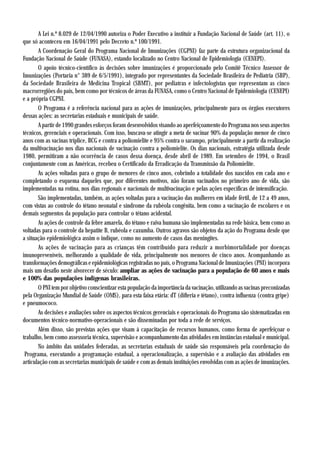 A Lei n.º 8.029 de 12/04/1990 autoriza o Poder Executivo a instituir a Fundação Nacional de Saúde (art. 11), o
que só aconteceu em 16/04/1991 pelo Decreto n.º 100/1991.
       A Coordenação Geral do Programa Nacional de Imunizações (CGPNI) faz parte da estrutura organizacional da
Fundação Nacional de Saúde (FUNASA), estando localizado no Centro Nacional de Epidemiologia (CENEPI).
       O apoio técnico-científico às decisões sobre imunizações é proporcionado pelo Comitê Técnico Assessor de
Imunizações (Portaria n° 389 de 6/5/1991), integrado por representantes da Sociedade Brasileira de Pediatria (SBP),
da Sociedade Brasileira de Medicina Tropical (SBMT), por pediatras e infectologistas que representam as cinco
macrorregiões do país, bem como por técnicos de áreas da FUNASA, como o Centro Nacional de Epidemiologia (CENEPI)
e a própria CGPNI.
       O Programa é a referência nacional para as ações de imunizações, principalmente para os órgãos executores
dessas ações: as secretarias estaduais e municipais de saúde.
       A partir de 1990 grandes esforços foram desenvolvidos visando ao aperfeiçoamento do Programa nos seus aspectos
técnicos, gerenciais e operacionais. Com isso, buscava-se atingir a meta de vacinar 90% da população menor de cinco
anos com as vacinas tríplice, BCG e contra a poliomielite e 95% contra o sarampo, principalmente a partir da realização
da multivacinação nos dias nacionais de vacinação contra a poliomielite. Os dias nacionais, estratégia utilizada desde
1980, permitiram a não ocorrência de casos dessa doença, desde abril de 1989. Em setembro de 1994, o Brasil
conjuntamente com as Américas, recebeu o Certificado da Erradicação da Transmissão da Poliomielite.
       As ações voltadas para o grupo de menores de cinco anos, cobrindo a totalidade dos nascidos em cada ano e
completando o esquema daqueles que, por diferentes motivos, não foram vacinados no primeiro ano de vida, são
implementadas na rotina, nos dias regionais e nacionais de multivacinação e pelas ações específicas de intensificação.
       São implementadas, também, as ações voltadas para a vacinação das mulheres em idade fértil, de 12 a 49 anos,
com vistas ao controle do tétano neonatal e síndrome da rubéola congênita, bem como a vacinação de escolares e os
demais segmentos da população para controlar o tétano acidental.
       As ações de controle da febre amarela, do tétano e raiva humana são implementadas na rede básica, bem como as
voltadas para o controle da hepatite B, rubéola e caxumba. Outros agravos são objetos da ação do Programa desde que
a situação epidemiológica assim o indique, como no aumento de casos das meningites.
       As ações de vacinação para as crianças têm contribuído para reduzir a morbimortalidade por doenças
imunopreveníveis, melhorando a qualidade de vida, principalmente nos menores de cinco anos. Acompanhando as
transformações demográficas e epidemiológicas registradas no país, o Programa Nacional de Imunizações (PNI) incorpora
mais um desafio neste alvorecer de século: ampliar as ações de vacinação para a população de 60 anos e mais
e 100% das populações indígenas brasileiras.
       O PNI tem por objetivo conscientizar esta população da importância da vacinação, utilizando as vacinas preconizadas
pela Organização Mundial de Saúde (OMS), para esta faixa etária: dT (difteria e tétano), contra influenza (contra gripe)
e pneumococo.
       As decisões e avaliações sobre os aspectos técnicos gerenciais e operacionais do Programa são sistematizadas em
documentos técnico-normativo-operacionais e são disseminadas por toda a rede de serviços.
       Além disso, são previstas ações que visam à capacitação de recursos humanos, como forma de aperfeiçoar o
trabalho, bem como assessoria técnica, supervisão e acompanhamento das atividades em instâncias estadual e municipal.
       No âmbito das unidades federadas, as secretarias estaduais de saúde são responsáveis pela coordenação do
 Programa, executando a programação estadual, a operacionalização, a supervisão e a avaliação das atividades em
articulação com as secretarias municipais de saúde e com as demais instituições envolvidas com as ações de imunizações.
 