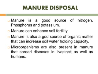 MANURE DISPOSAL
 Manure is a good source of nitrogen,
Phosphorus and potassium.
 Manure can enhance soil fertility.
 Manure is also a god source of organic matter
that can increase soil water holding capacity.
 Microorganisms are also present in manure
that spread diseases in livestock as well as
humans.
 