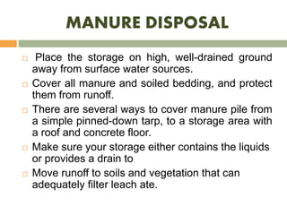 MANURE DISPOSAL
 Place the storage on high, well-drained ground
away from surface water sources.
 Cover all manure and soiled bedding, and protect
them from runoff.
 There are several ways to cover manure pile from
a simple pinned-down tarp, to a storage area with
a roof and concrete floor.
 Make sure your storage either contains the liquids
or provides a drain to
 Move runoff to soils and vegetation that can
adequately filter leach ate.
 