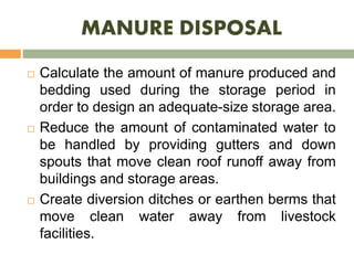 MANURE DISPOSAL
 Calculate the amount of manure produced and
bedding used during the storage period in
order to design an adequate-size storage area.
 Reduce the amount of contaminated water to
be handled by providing gutters and down
spouts that move clean roof runoff away from
buildings and storage areas.
 Create diversion ditches or earthen berms that
move clean water away from livestock
facilities.
 