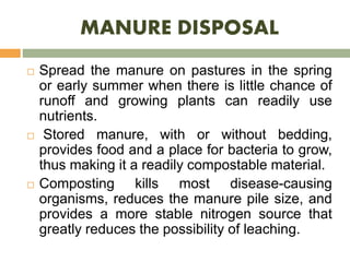 MANURE DISPOSAL
 Spread the manure on pastures in the spring
or early summer when there is little chance of
runoff and growing plants can readily use
nutrients.
 Stored manure, with or without bedding,
provides food and a place for bacteria to grow,
thus making it a readily compostable material.
 Composting kills most disease-causing
organisms, reduces the manure pile size, and
provides a more stable nitrogen source that
greatly reduces the possibility of leaching.
 