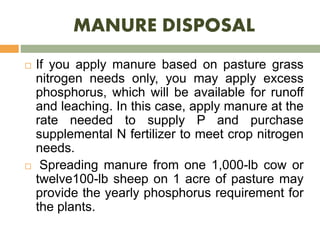 MANURE DISPOSAL
 If you apply manure based on pasture grass
nitrogen needs only, you may apply excess
phosphorus, which will be available for runoff
and leaching. In this case, apply manure at the
rate needed to supply P and purchase
supplemental N fertilizer to meet crop nitrogen
needs.
 Spreading manure from one 1,000-lb cow or
twelve100-lb sheep on 1 acre of pasture may
provide the yearly phosphorus requirement for
the plants.
 