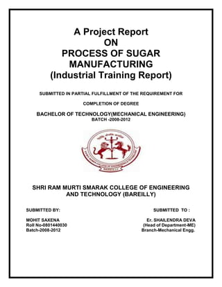 A Project Report
                       ON
             PROCESS OF SUGAR
              MANUFACTURING
          (Industrial Training Report)
     SUBMITTED IN PARTIAL FULFILLMENT OF THE REQUIREMENT FOR

                     COMPLETION OF DEGREE

    BACHELOR OF TECHNOLOGY(MECHANICAL ENGINEERING)
                         BATCH -2008-2012




  SHRI RAM MURTI SMARAK COLLEGE OF ENGINEERING
            AND TECHNOLOGY (BAREILLY)

SUBMITTED BY:                                    SUBMITTED TO :

MOHIT SAXENA                                   Er. SHAILENDRA DEVA
Roll No-0801440030                           (Head of Department-ME)
Batch-2008-2012                             Branch-Mechanical Engg.
 