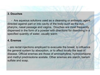 3. Douches
- Are aqueous solutions used as a cleansing or antiseptic agent
directed against part or into cavity of the body such as the eye,
pharynx, nasal passage and vagina. Douches are most frequently
dispensed in the form of a powder with directions for dissolving in a
specified quantity of water, usually warm
4. Enemas
- are rectal injections employed to evacuate the bowel, to influence
the general system by absorption, or to affect locally the seat of
disease. Official enemas are those of aminophylline, hydrocortisone
and methyl prednisolone acetate. Other enemas are starch, barium
sulfate and soap.
 