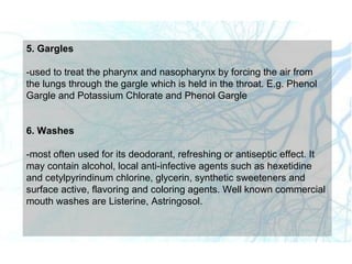 5. Gargles
-used to treat the pharynx and nasopharynx by forcing the air from
the lungs through the gargle which is held in the throat. E.g. Phenol
Gargle and Potassium Chlorate and Phenol Gargle
6. Washes
-most often used for its deodorant, refreshing or antiseptic effect. It
may contain alcohol, local anti-infective agents such as hexetidine
and cetylpyrindinum chlorine, glycerin, synthetic sweeteners and
surface active, flavoring and coloring agents. Well known commercial
mouth washes are Listerine, Astringosol.
 