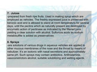 7. Juices
-prepared from fresh ripe fruits. Used in making syrup which are
employed as vehicles. The freshly expressed juice is preserved with
benzoic acid and is allowed to stand at room temperature for several
days, until the pectins which as naturally present are destroyed by
enzymatic action of pectinase as indicated by the filtered juice
yielding a clear solution with alcohol. Sulfurous acids as sodium
metabisulfite is added as preservatives
8. Sprays
-are solutions of various drugs in aqueous vehicles are applied to
other mucous membranes of the nose and the throat by means of
nebulizer. It’s an isotonic with nasal secretions and approximately
same pH. Such sprays may contain antibiotics. Antihistamine,
vasoconstrictors alcohol, suitable solubilizing and wetting agents.
 