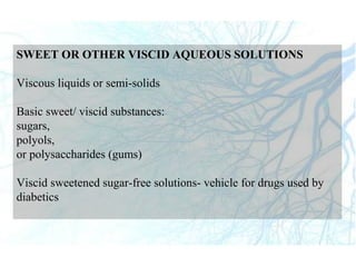 SWEET OR OTHER VISCID AQUEOUS SOLUTIONS
Viscous liquids or semi-solids
Basic sweet/ viscid substances:
sugars,
polyols,
or polysaccharides (gums)
Viscid sweetened sugar-free solutions- vehicle for drugs used by
diabetics
 