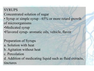 SYRUPS
Concentrated solution of sugar
• Syrup or simple syrup - 65% or more retard growth
of microorganisms
•Medicated syrup
•Flavored syrup- aromatic oils, vehicle, flavor
Preparation of Syrups
a. Solution with heat
b. Agitation without heat
c. Percolation
d. Addition of medicating liquid such as fluid extracts,
tinctures
 