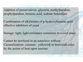 Addition of preservatives- glycerin, methylparaben,
prophylparaben, benzoic acid, sodium benzolfate
Combination of alkylesters of p-hydroxybenzoic acid-
effective inhibitors of yeast
Storage: tight, light resistance containers in a cool place
Cannot be sterilized in an autoclave without
Caramelization- caramer: yellowish or brownish color
by the action of heat upon sucrose
 