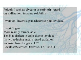Polyols ( such as glycerin or sorbitol)- retard
crystallization; increase solubility
Inversion- invert sugars (dextrose plus levulose)
Invert Sugars:
More readily fermentable
Tends to darken in color due to levulose
Its two reducing sugars retard exidation
Sucrose: Invert sugar - 1:23
Levulose:Sucrose: Dextrose- 173:100:74
 