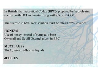 In British Pharmaceutical Codex (BPC)- prepared by hydrolyzing
sucrose with HCl and neutralizing with Ca or NaCO3.
The sucrose in 66% w/w solution must be atleast 95% inverted
HONEYS
Use of honey instead of syrup as a base
Oxymell and Squill Oxymel given in BPC
MUCILAGES
Thick, viscid, adhesive liquids
JELLIES
 