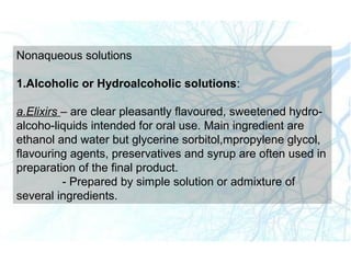 Nonaqueous solutions
1.Alcoholic or Hydroalcoholic solutions:
a.Elixirs – are clear pleasantly flavoured, sweetened hydro-
alcoho-liquids intended for oral use. Main ingredient are
ethanol and water but glycerine sorbitol,mpropylene glycol,
flavouring agents, preservatives and syrup are often used in
preparation of the final product.
- Prepared by simple solution or admixture of
several ingredients.
 