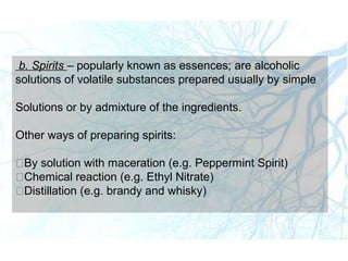 b. Spirits – popularly known as essences; are alcoholic
solutions of volatile substances prepared usually by simple
Solutions or by admixture of the ingredients.
Other ways of preparing spirits:
By solution with maceration (e.g. Peppermint Spirit)
Chemical reaction (e.g. Ethyl Nitrate)
Distillation (e.g. brandy and whisky)
 