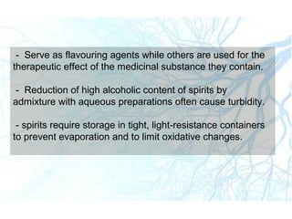 - Serve as flavouring agents while others are used for the
therapeutic effect of the medicinal substance they contain.
- Reduction of high alcoholic content of spirits by
admixture with aqueous preparations often cause turbidity.
- spirits require storage in tight, light-resistance containers
to prevent evaporation and to limit oxidative changes.
 