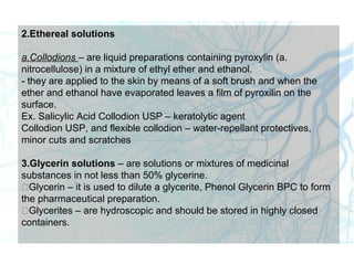 2.Ethereal solutions
a.Collodions – are liquid preparations containing pyroxylin (a.
nitrocellulose) in a mixture of ethyl ether and ethanol.
- they are applied to the skin by means of a soft brush and when the
ether and ethanol have evaporated leaves a film of pyroxilin on the
surface.
Ex. Salicylic Acid Collodion USP – keratolytic agent
Collodion USP, and flexible collodion – water-repellant protectives,
minor cuts and scratches
3.Glycerin solutions – are solutions or mixtures of medicinal
substances in not less than 50% glycerine.
Glycerin – it is used to dilute a glycerite, Phenol Glycerin BPC to form
the pharmaceutical preparation.
Glycerites – are hydroscopic and should be stored in highly closed
containers.
 