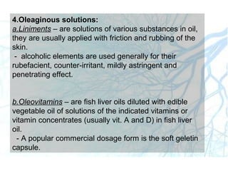 4.Oleaginous solutions:
a.Liniments – are solutions of various substances in oil,
they are usually applied with friction and rubbing of the
skin.
- alcoholic elements are used generally for their
rubefacient, counter-irritant, mildly astringent and
penetrating effect.
b.Oleovitamins – are fish liver oils diluted with edible
vegetable oil of solutions of the indicated vitamins or
vitamin concentrates (usually vit. A and D) in fish liver
oil.
- A popular commercial dosage form is the soft geletin
capsule.
 