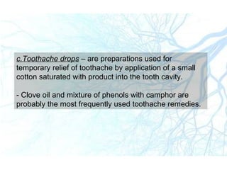 c.Toothache drops – are preparations used for
temporary relief of toothache by application of a small
cotton saturated with product into the tooth cavity.
- Clove oil and mixture of phenols with camphor are
probably the most frequently used toothache remedies.
 