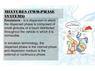 MIXTURES (TWO-PHASE
SYSTEMS)
Emulsions - is a dispersion in which
the dispersed phase is composed of
small globules of a liquid distributed
throughout the vehicle in which it is
immiscible.
In emulsion terminology, the
dispersed phase is the internal phase
and dispersion medium is the
external or continuous phase.
 