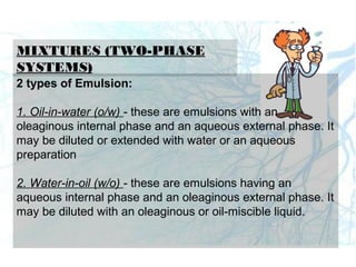 MIXTURES (TWO-PHASE
SYSTEMS)
2 types of Emulsion:
1. Oil-in-water (o/w) - these are emulsions with an
oleaginous internal phase and an aqueous external phase. It
may be diluted or extended with water or an aqueous
preparation
2. Water-in-oil (w/o) - these are emulsions having an
aqueous internal phase and an oleaginous external phase. It
may be diluted with an oleaginous or oil-miscible liquid.
 