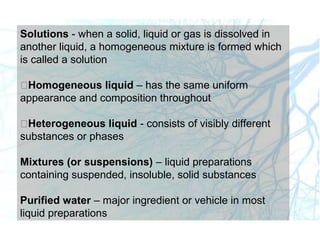Solutions - when a solid, liquid or gas is dissolved in
another liquid, a homogeneous mixture is formed which
is called a solution
Homogeneous liquid – has the same uniform
appearance and composition throughout
Heterogeneous liquid - consists of visibly different
substances or phases
Mixtures (or suspensions) – liquid preparations
containing suspended, insoluble, solid substances
Purified water – major ingredient or vehicle in most
liquid preparations
 