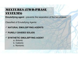MIXTURES (TWO-PHASE
SYSTEMS)
Emulsifying agent - prevents the separation of the two phases.
Classified of Emulsifying Agents:
 NATURAL EMULSIFYING AGENTS
 PURELY DIVIDED SOLIDS
 SYNTHETIC EMULSIFYING AGENT
a. Anionic
b. Cationic
c. Nonionic
 