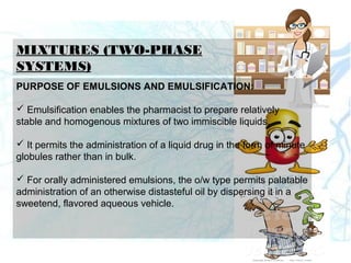 MIXTURES (TWO-PHASE
SYSTEMS)
PURPOSE OF EMULSIONS AND EMULSIFICATION:
 Emulsification enables the pharmacist to prepare relatively
stable and homogenous mixtures of two immiscible liquids.
 It permits the administration of a liquid drug in the form of minute
globules rather than in bulk.
 For orally administered emulsions, the o/w type permits palatable
administration of an otherwise distasteful oil by dispersing it in a
sweetend, flavored aqueous vehicle.
 