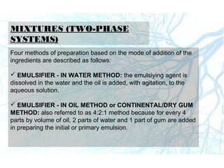 MIXTURES (TWO-PHASE
SYSTEMS)
Four methods of preparation based on the mode of addition of the
ingredients are described as follows:
 EMULSIFIER - IN WATER METHOD: the emulsiying agent is
dissolved in the water and the oil is added, with agitation, to the
aqueous solution.
 EMULSIFIER - IN OIL METHOD or CONTINENTAL/DRY GUM
METHOD: also referred to as 4:2:1 method because for every 4
parts by volume of oil, 2 parts of water and 1 part of gum are added
in preparing the initial or primary emulsion.
 