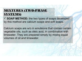 MIXTURES (TWO-PHASE
SYSTEMS)
 SOAP METHOD: the two types of soaps developed
by this method are calcium soaps and soft soaps.
Calcium soaps are w/o in emulsions that contain certain
vegetable oils, such as oleic acid, in combination with
limewater. They are prepared simply by mixing equal
volumes of oil and limewater.
 