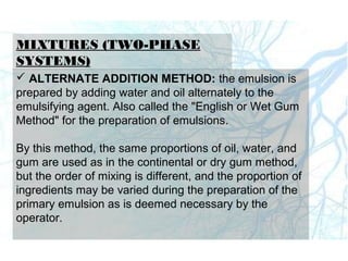 MIXTURES (TWO-PHASE
SYSTEMS)
 ALTERNATE ADDITION METHOD: the emulsion is
prepared by adding water and oil alternately to the
emulsifying agent. Also called the "English or Wet Gum
Method" for the preparation of emulsions.
By this method, the same proportions of oil, water, and
gum are used as in the continental or dry gum method,
but the order of mixing is different, and the proportion of
ingredients may be varied during the preparation of the
primary emulsion as is deemed necessary by the
operator.
 
