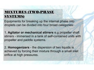 MIXTURES (TWO-PHASE
SYSTEMS)
Equipments for breaking up the internal phase into
droplets can be divided into four broad categories:
1. Agitator or mechanical stirrers e.g propeller shaft
stirrers - immersed in a tank of self-contained units with
propeller and paddle systems.
2. Homogenizers - the dispersion of two liquids is
achieved by forcing their mixture through a small inlet
orifice at high pressures.
 