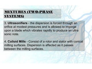 MIXTURES (TWO-PHASE
SYSTEMS)
3. Ultrasonifiers - the dispersion is forced through an
orifice at modest pressures and is allowed to impinge
upon a blade which vibrates rapidly to produce an ultra
sonic note.
4. Colloid Mills - Consist of a rotor and stator with conical
milling surfaces. Dispersion is affected as it passes
between the milling surfaces.
 
