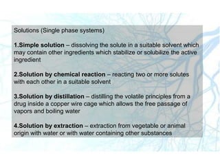 Solutions (Single phase systems)
1.Simple solution – dissolving the solute in a suitable solvent which
may contain other ingredients which stabilize or solubilize the active
ingredient
2.Solution by chemical reaction – reacting two or more solutes
with each other in a suitable solvent
3.Solution by distillation – distilling the volatile principles from a
drug inside a copper wire cage which allows the free passage of
vapors and boiling water
4.Solution by extraction – extraction from vegetable or animal
origin with water or with water containing other substances
 