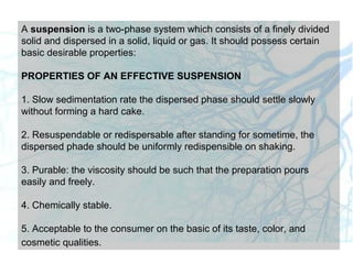 A suspension is a two-phase system which consists of a finely divided
solid and dispersed in a solid, liquid or gas. It should possess certain
basic desirable properties:
PROPERTIES OF AN EFFECTIVE SUSPENSION
1. Slow sedimentation rate the dispersed phase should settle slowly
without forming a hard cake.
2. Resuspendable or redispersable after standing for sometime, the
dispersed phade should be uniformly redispensible on shaking.
3. Purable: the viscosity should be such that the preparation pours
easily and freely.
4. Chemically stable.
5. Acceptable to the consumer on the basic of its taste, color, and
cosmetic qualities.
 