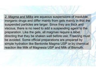 2. Magma and Milks are aqueous suspensions of insoluble,
inorganic drugs and differ mainly from gels mainly in that the
suspended particles are larger. Since they are thick and
viscous, there is no need to add a suspending agent to the
preparation. Like the gels, all magmas require a label
directing that they be shaken well before use. Freezing must
be avoided. Some official preparations are prepared by
simple hydration like Bentonite Magma USP or by chemical
reaction like Milk of Magnesia USP and Milk of Bismuth.
 