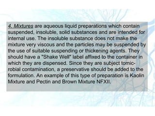 4. Mixtures are aqueous liquid preparations which contain
suspended, insoluble, solid substances and are intended for
internal use. The insoluble substance does not make the
mixture very viscous and the particles may be suspended by
the use of suitable suspending or thickening agents. They
should have a "Shake Well" label affixed to the container in
which they are dispensed. Since they are subject tomic-
robial contamination, a preservative should be added to the
formulation. An example of this type of preparation is Kaolin
Mixture and Pectin and Brown Mixture NFXII.
 