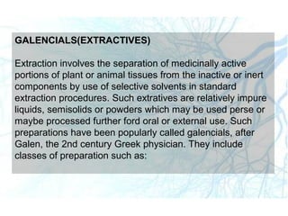 GALENCIALS(EXTRACTIVES)
Extraction involves the separation of medicinally active
portions of plant or animal tissues from the inactive or inert
components by use of selective solvents in standard
extraction procedures. Such extratives are relatively impure
liquids, semisolids or powders which may be used perse or
maybe processed further ford oral or external use. Such
preparations have been popularly called galencials, after
Galen, the 2nd century Greek physician. They include
classes of preparation such as:
 