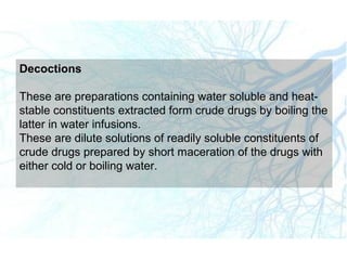 Decoctions
These are preparations containing water soluble and heat-
stable constituents extracted form crude drugs by boiling the
latter in water infusions.
These are dilute solutions of readily soluble constituents of
crude drugs prepared by short maceration of the drugs with
either cold or boiling water.
 