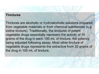 Tinctures
Tinctures are alcoholic or hydroalcoholic solutions prepared
from vegetable materials or from chemical substances (e.g.
iodine tincture). Traditionally, the tinctures of potent
vegetable drugs essentially represent the activity of 10
grams of the drug in each 100 mL of tincture, the potency
being adjusted following assay. Most other tincture of
vegetable drugs represents the extractive from 20 grams of
the drug in 100 mL of tincture.
 