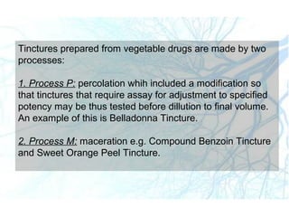 Tinctures prepared from vegetable drugs are made by two
processes:
1. Process P: percolation whih included a modification so
that tinctures that require assay for adjustment to specified
potency may be thus tested before dillution to final volume.
An example of this is Belladonna Tincture.
2. Process M: maceration e.g. Compound Benzoin Tincture
and Sweet Orange Peel Tincture.
 