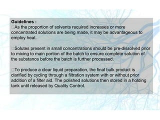 Guidelines :
As the proportion of solvents required increases or more
concentrated solutions are being made, it may be advantageous to
employ heat.
Solutes present in small concentrations should be pre-dissolved prior
to mixing to main portion of the batch to ensure complete solution of
the substance before the batch is further processed.
To produce a clear liquid preparation, the final bulk product is
clarified by cycling through a filtration system with or without prior
addition of a filter aid. The polished solutions then stored in a holding
tank until released by Quality Control.
 