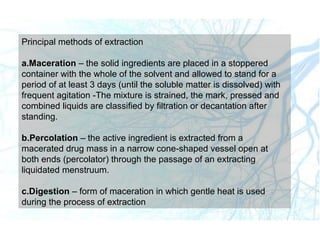 Principal methods of extraction
a.Maceration – the solid ingredients are placed in a stoppered
container with the whole of the solvent and allowed to stand for a
period of at least 3 days (until the soluble matter is dissolved) with
frequent agitation -The mixture is strained, the mark, pressed and
combined liquids are classified by filtration or decantation after
standing.
b.Percolation – the active ingredient is extracted from a
macerated drug mass in a narrow cone-shaped vessel open at
both ends (percolator) through the passage of an extracting
liquidated menstruum.
c.Digestion – form of maceration in which gentle heat is used
during the process of extraction
 